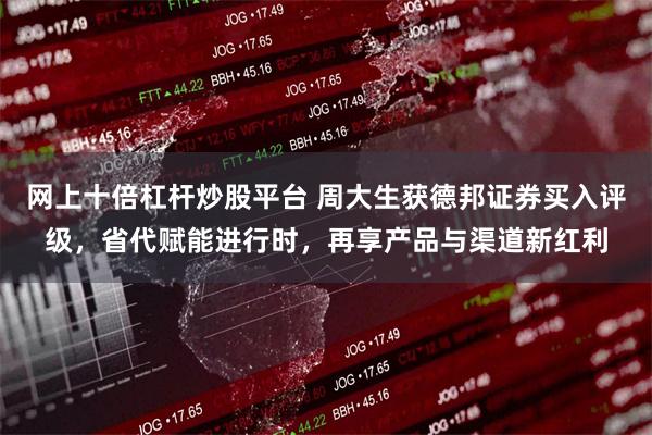 网上十倍杠杆炒股平台 周大生获德邦证券买入评级，省代赋能进行时，再享产品与渠道新红利