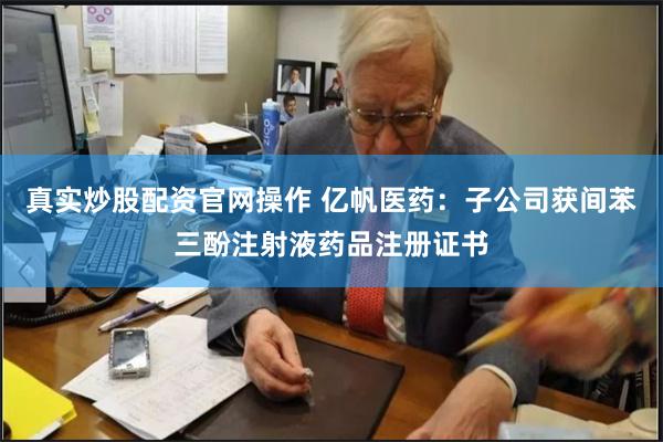 真实炒股配资官网操作 亿帆医药:子公司获间苯三酚注射液药品注册证书