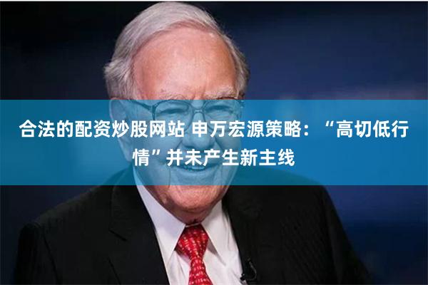 合法的配资炒股网站 申万宏源策略:“高切低行情”并未产生新主线