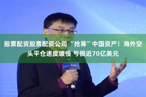 股票配资股票配资公司 “抢筹”中国资产！海外空头平仓速度缓慢 亏损近70亿美元