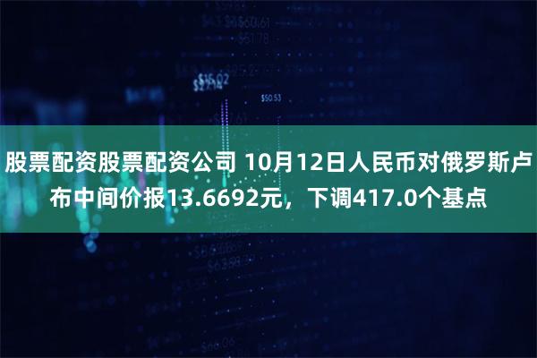 股票配资股票配资公司 10月12日人民币对俄罗斯卢布中间价报13.6692元，下调417.0个基点