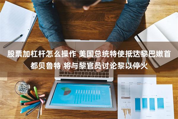 股票加杠杆怎么操作 美国总统特使抵达黎巴嫩首都贝鲁特 将与黎官员讨论黎以停火