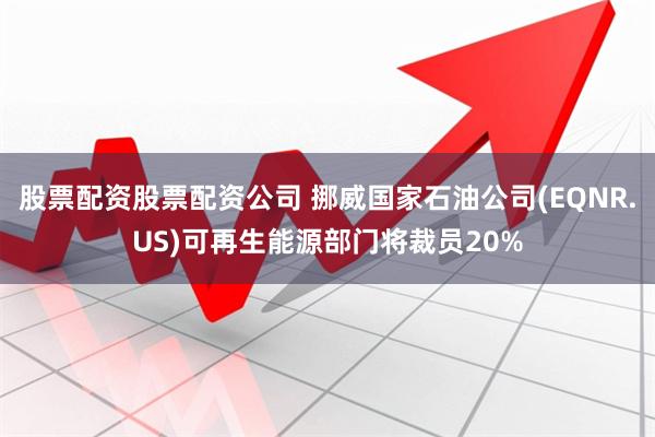 股票配资股票配资公司 挪威国家石油公司(EQNR.US)可再生能源部门将裁员20%