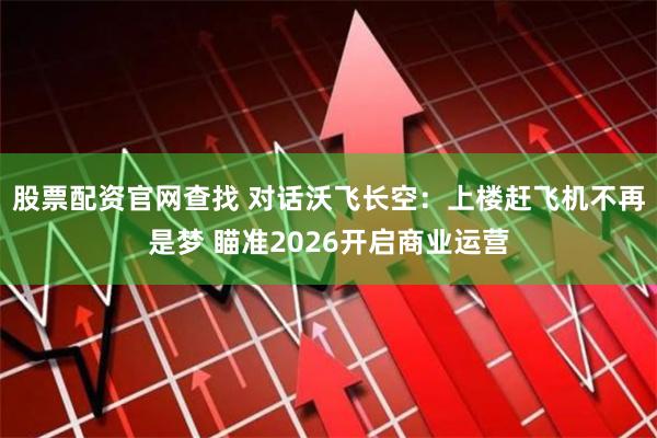 股票配资官网查找 对话沃飞长空：上楼赶飞机不再是梦 瞄准2026开启商业运营