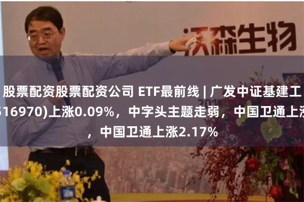 股票配资股票配资公司 ETF最前线 | 广发中证基建工程ETF(516970)上涨0.09%，中字头主题走弱，中国卫通上涨2.17%