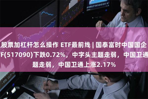股票加杠杆怎么操作 ETF最前线 | 国泰富时中国国企开放共赢ETF(517090)下跌0.72%，中字头主题走弱，中国卫通上涨2.17%