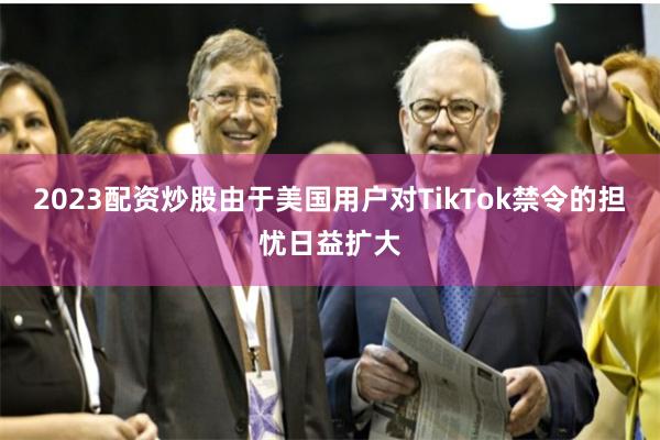 2023配资炒股由于美国用户对TikTok禁令的担忧日益扩大