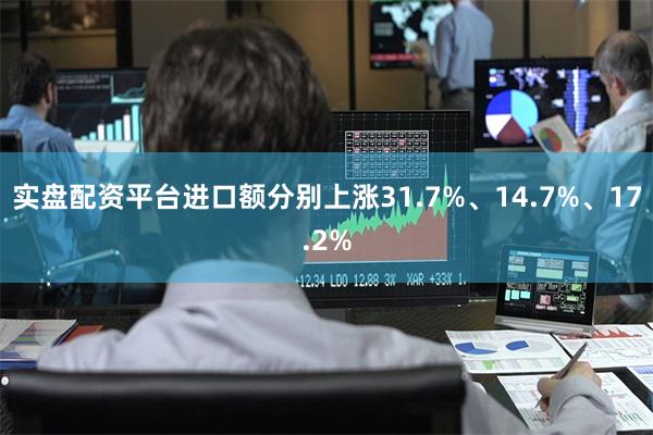 实盘配资平台进口额分别上涨31.7%、14.7%、17.2%