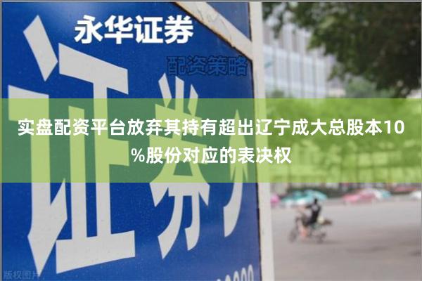 实盘配资平台放弃其持有超出辽宁成大总股本10%股份对应的表决权