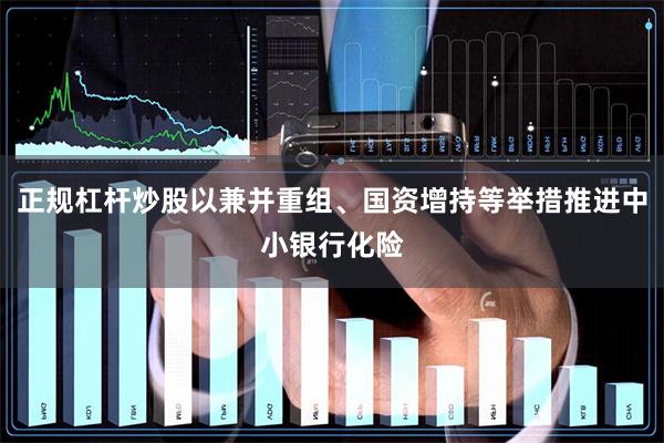 正规杠杆炒股以兼并重组、国资增持等举措推进中小银行化险