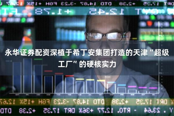 永华证券配资深植于希丁安集团打造的天津“超级工厂”的硬核实力