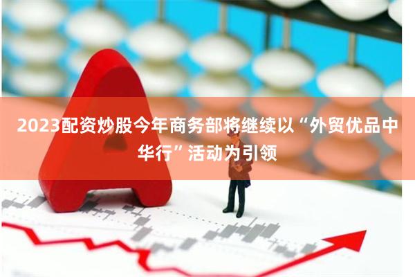 2023配资炒股今年商务部将继续以“外贸优品中华行”活动为引领