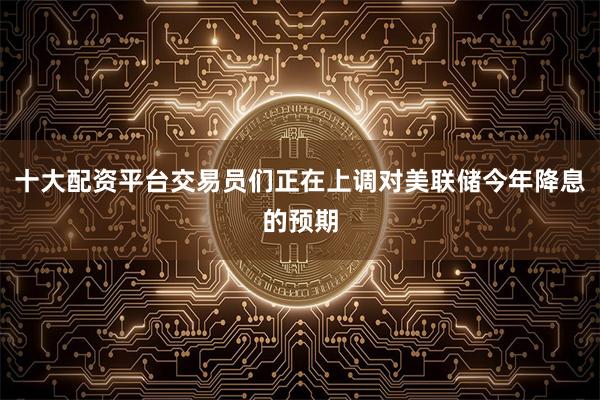 十大配资平台交易员们正在上调对美联储今年降息的预期