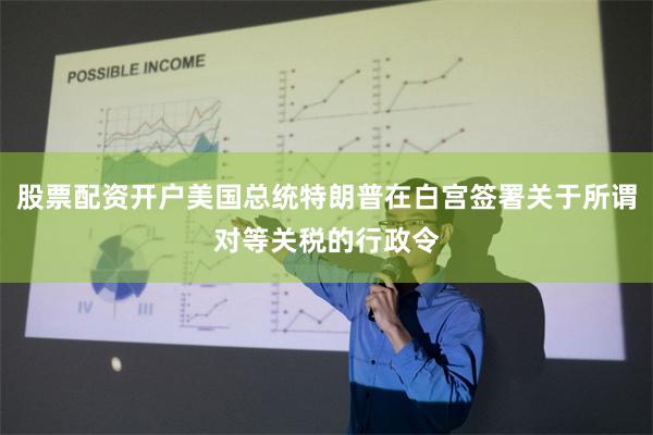 股票配资开户美国总统特朗普在白宫签署关于所谓对等关税的行政令